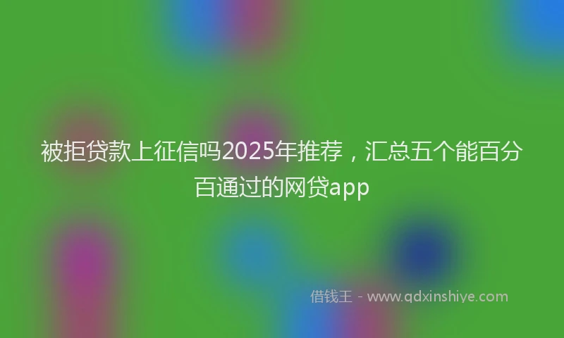 被拒贷款上征信吗2025年推荐，汇总五个能百分百通过的网贷app