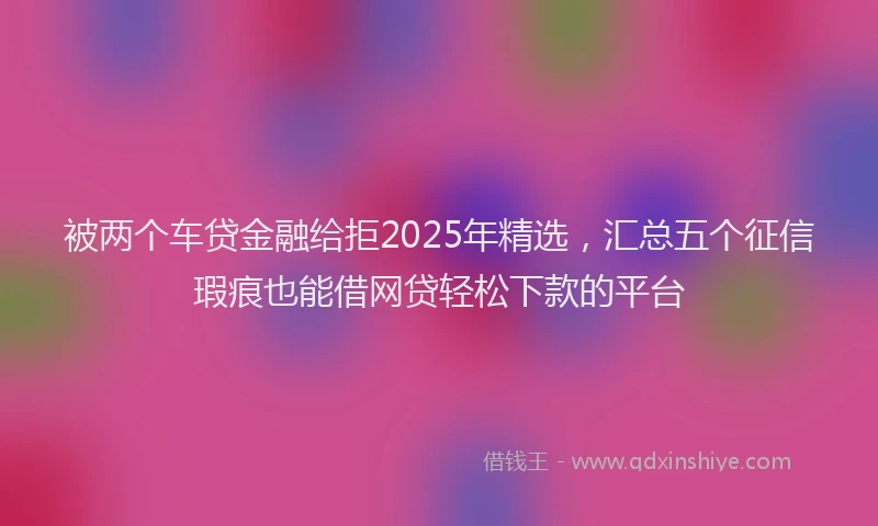被两个车贷金融给拒2025年精选，汇总五个征信瑕疵也能借网贷轻松下款的平台