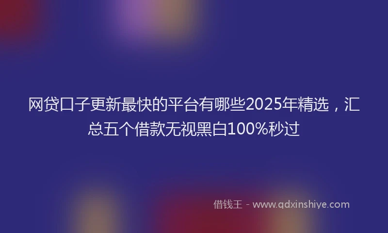 网贷口子更新最快的平台有哪些2025年精选，汇总五个借款无视黑白100%秒过