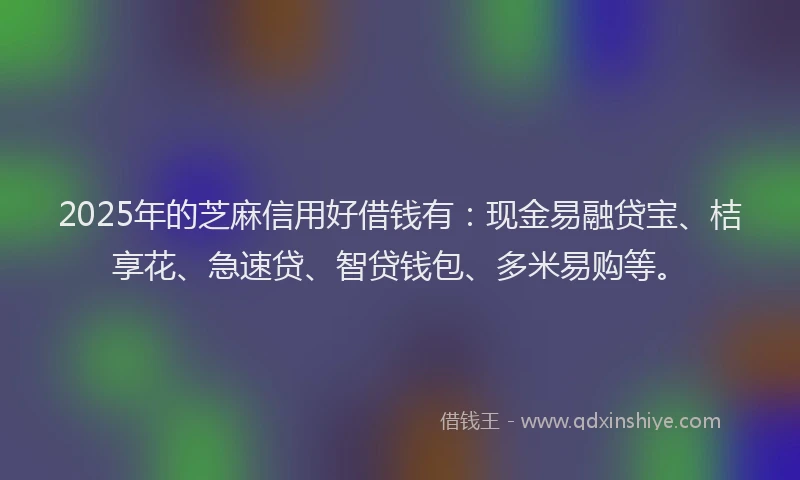 2025年的芝麻信用好借钱有：现金易融贷宝、桔享花、急速贷、智贷钱包、多米易购等。