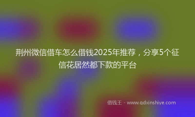 荆州微信借车怎么借钱2025年推荐，分享5个征信花居然都下款的平台