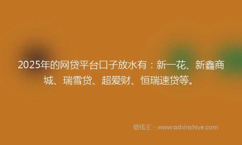 2025年的网贷平台口子放水有：新一花、新鑫商城、瑞雪贷、超爱财、恒瑞速贷等。