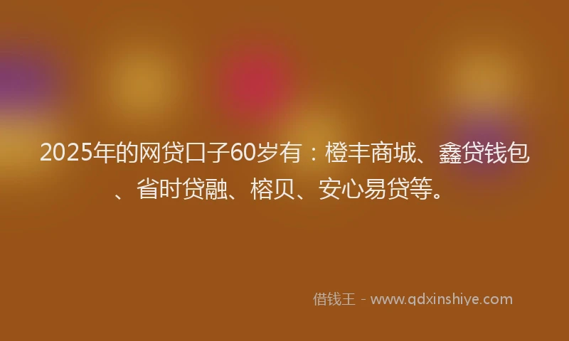2025年的网贷口子60岁有：橙丰商城、鑫贷钱包、省时贷融、榕贝、安心易贷等。