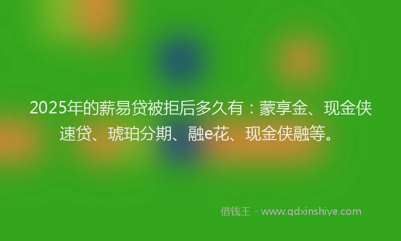 2025年的薪易贷被拒后多久有：蒙享金、现金侠速贷、琥珀分期、融e花、现金侠融等。