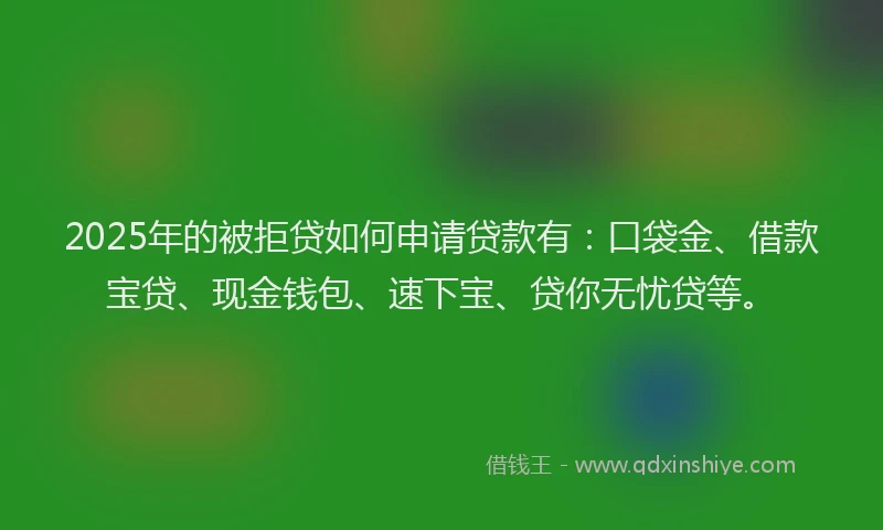2025年的被拒贷如何申请贷款有：口袋金、借款宝贷、现金钱包、速下宝、贷你无忧贷等。