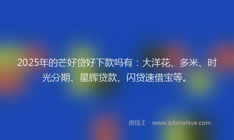 2025年的芒好贷好下款吗有：大洋花、多米、时光分期、星辉贷款、闪贷速借宝等。