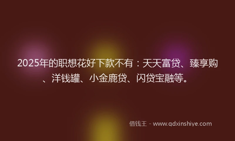 2025年的职想花好下款不有：天天富贷、臻享购、洋钱罐、小金鹿贷、闪贷宝融等。