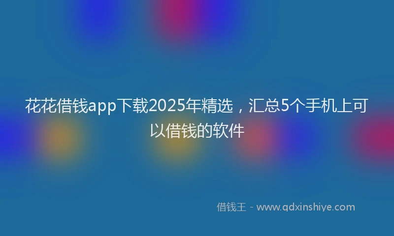 花花借钱app下载2025年精选，汇总5个手机上可以借钱的软件