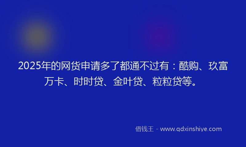 2025年的网货申请多了都通不过有：酷购、玖富万卡、时时贷、金叶贷、粒粒贷等。