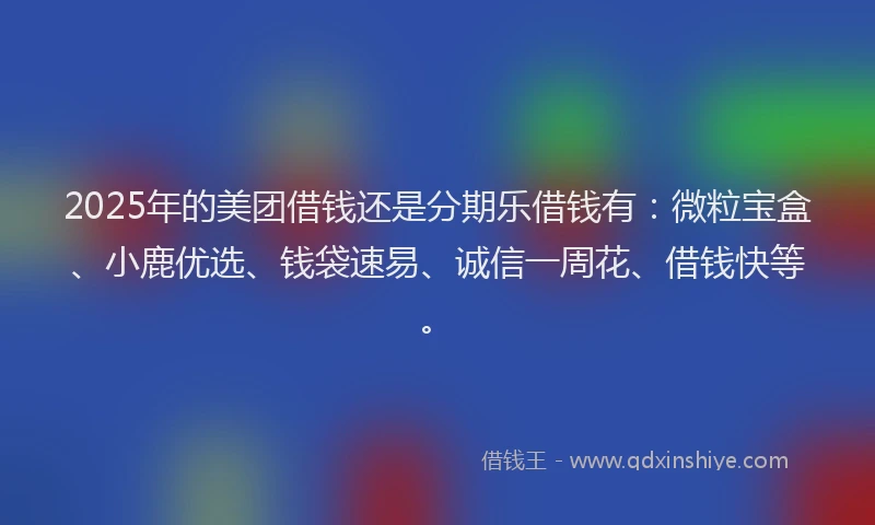 2025年的美团借钱还是分期乐借钱有：微粒宝盒、小鹿优选、钱袋速易、诚信一周花、借钱快等。