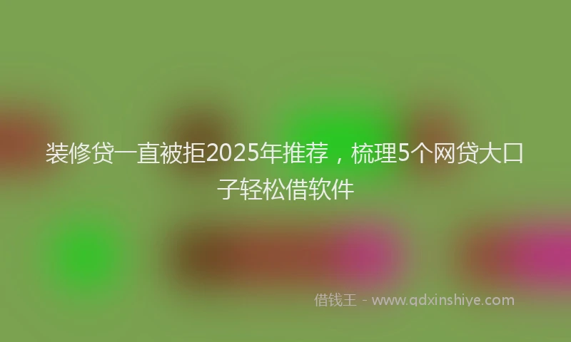 装修贷一直被拒2025年推荐，梳理5个网贷大口子轻松借软件