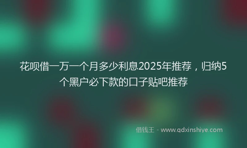 花呗借一万一个月多少利息2025年推荐，归纳5个黑户必下款的口子贴吧推荐