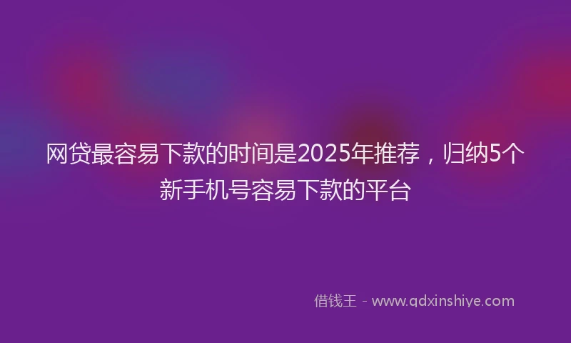 网贷最容易下款的时间是2025年推荐，归纳5个新手机号容易下款的平台