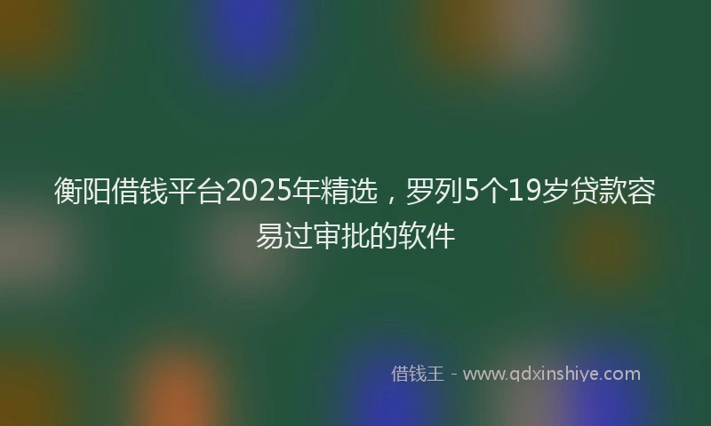 衡阳借钱平台2025年精选，罗列5个19岁贷款容易过审批的软件