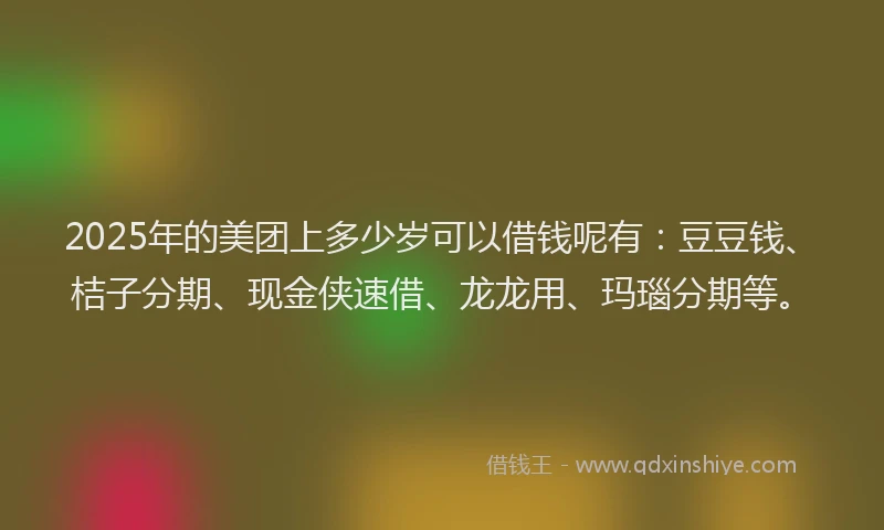 2025年的美团上多少岁可以借钱呢有：豆豆钱、桔子分期、现金侠速借、龙龙用、玛瑙分期等。