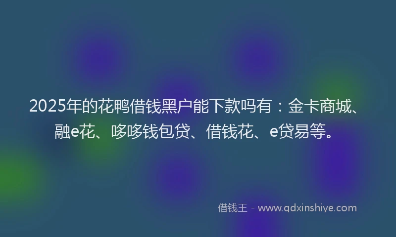 2025年的花鸭借钱黑户能下款吗有：金卡商城、融e花、哆哆钱包贷、借钱花、e贷易等。