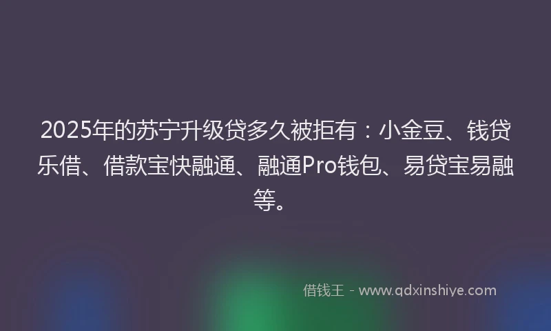 2025年的苏宁升级贷多久被拒有：小金豆、钱贷乐借、借款宝快融通、融通Pro钱包、易贷宝易融等。