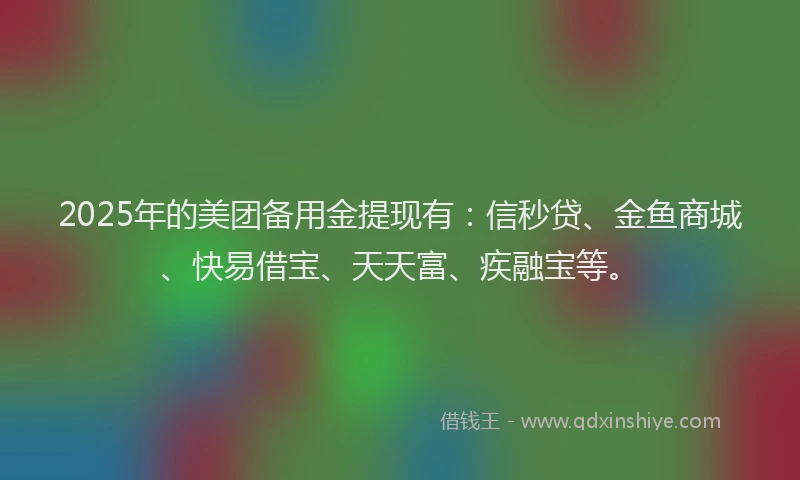 2025年的美团备用金提现有：信秒贷、金鱼商城、快易借宝、天天富、疾融宝等。