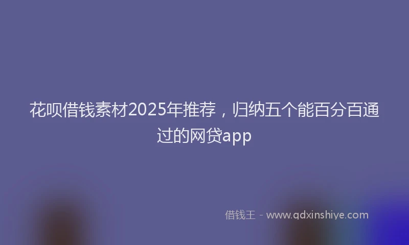 花呗借钱素材2025年推荐，归纳五个能百分百通过的网贷app