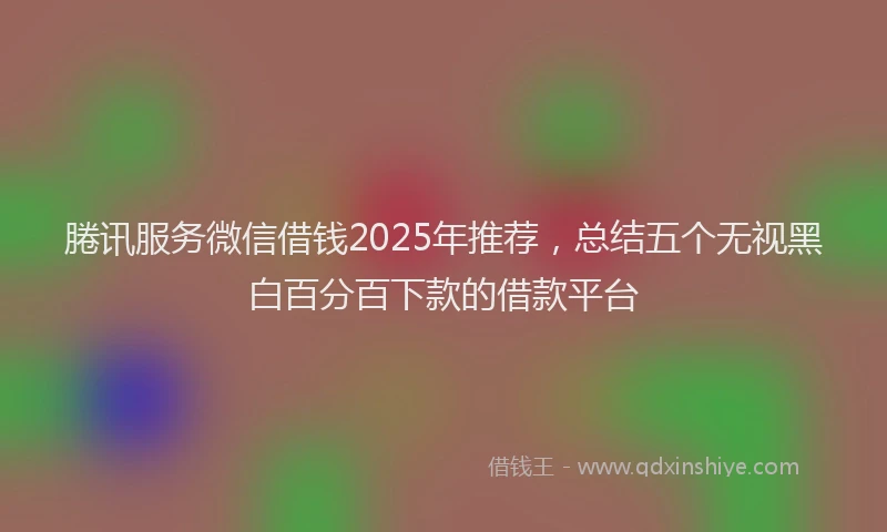 腃讯服务微信借钱2025年推荐，总结五个无视黑白百分百下款的借款平台
