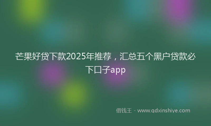 芒果好贷下款2025年推荐，汇总五个黑户贷款必下口子app
