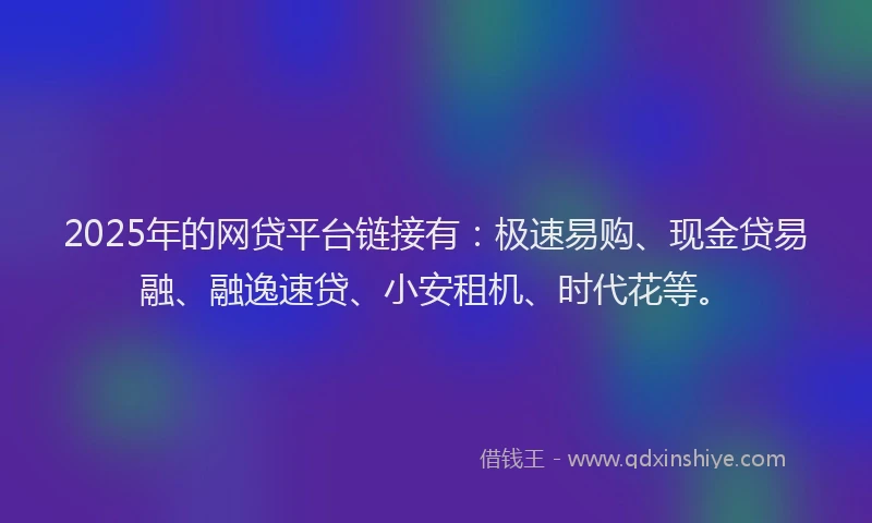2025年的网贷平台链接有：极速易购、现金贷易融、融逸速贷、小安租机、时代花等。