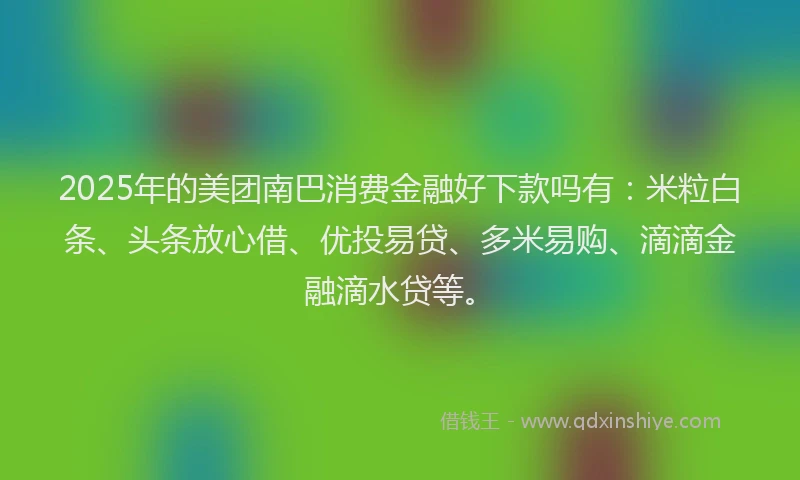 2025年的美团南巴消费金融好下款吗有：米粒白条、头条放心借、优投易贷、多米易购、滴滴金融滴水贷等。