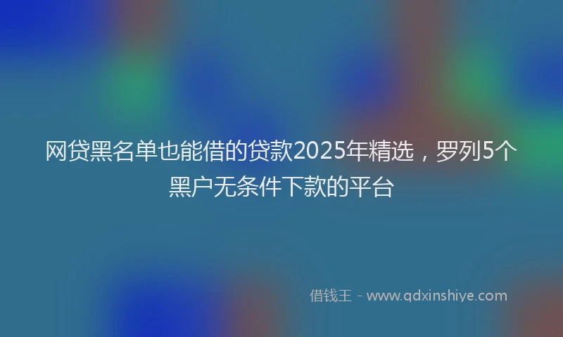 网贷黑名单也能借的贷款2025年精选，罗列5个黑户无条件下款的平台