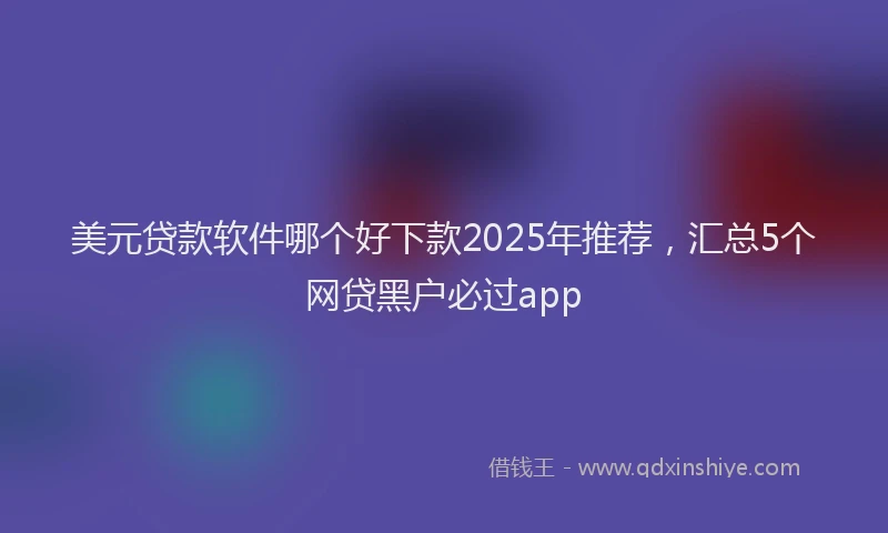 美元贷款软件哪个好下款2025年推荐，汇总5个网贷黑户必过app