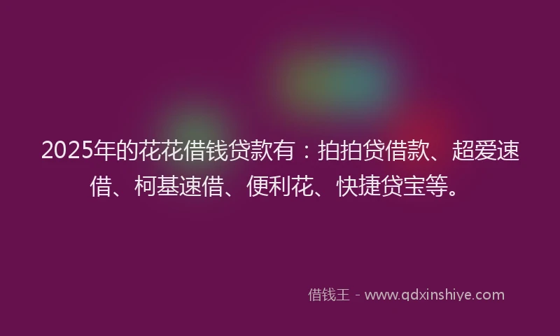 2025年的花花借钱贷款有：拍拍贷借款、超爱速借、柯基速借、便利花、快捷贷宝等。
