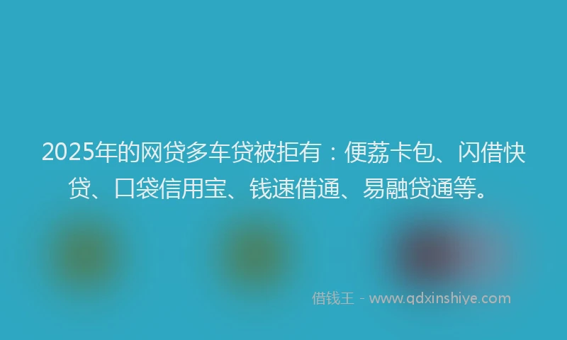 2025年的网贷多车贷被拒有：便荔卡包、闪借快贷、口袋信用宝、钱速借通、易融贷通等。