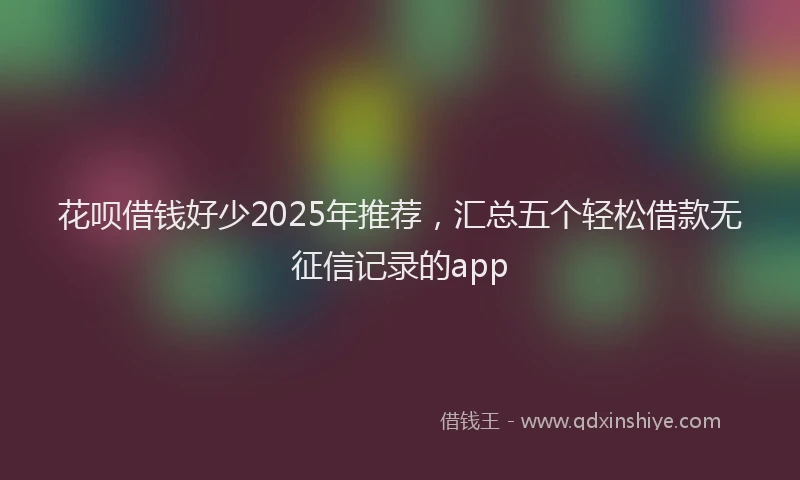 花呗借钱好少2025年推荐，汇总五个轻松借款无征信记录的app