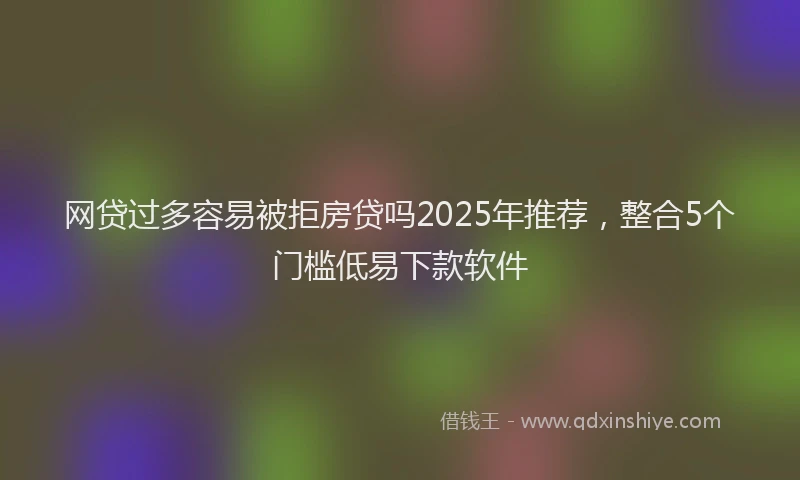 网贷过多容易被拒房贷吗2025年推荐，整合5个门槛低易下款软件