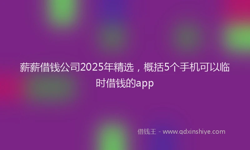 薪薪借钱公司2025年精选，概括5个手机可以临时借钱的app