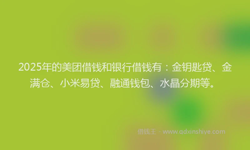2025年的美团借钱和银行借钱有：金钥匙贷、金满仓、小米易贷、融通钱包、水晶分期等。