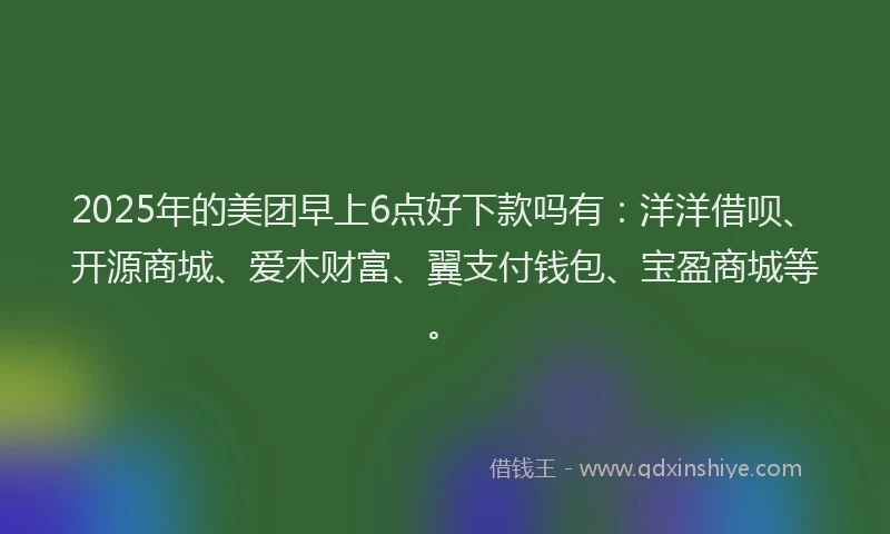 2025年的美团早上6点好下款吗有：洋洋借呗、开源商城、爱木财富、翼支付钱包、宝盈商城等。