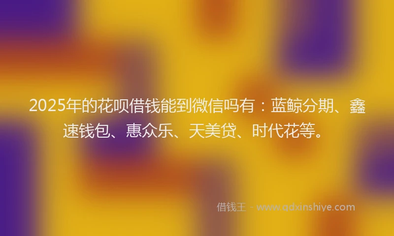 2025年的花呗借钱能到微信吗有：蓝鲸分期、鑫速钱包、惠众乐、天美贷、时代花等。