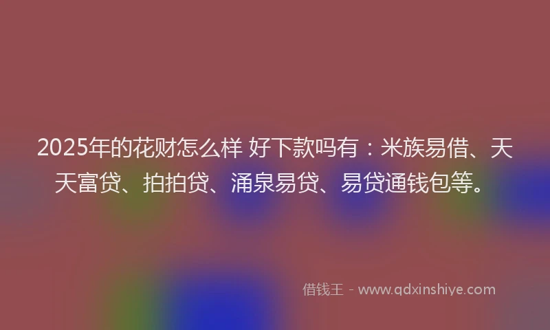 2025年的花财怎么样 好下款吗有：米族易借、天天富贷、拍拍贷、涌泉易贷、易贷通钱包等。