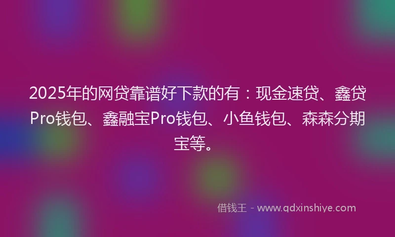 2025年的网贷靠谱好下款的有：现金速贷、鑫贷Pro钱包、鑫融宝Pro钱包、小鱼钱包、森森分期宝等。