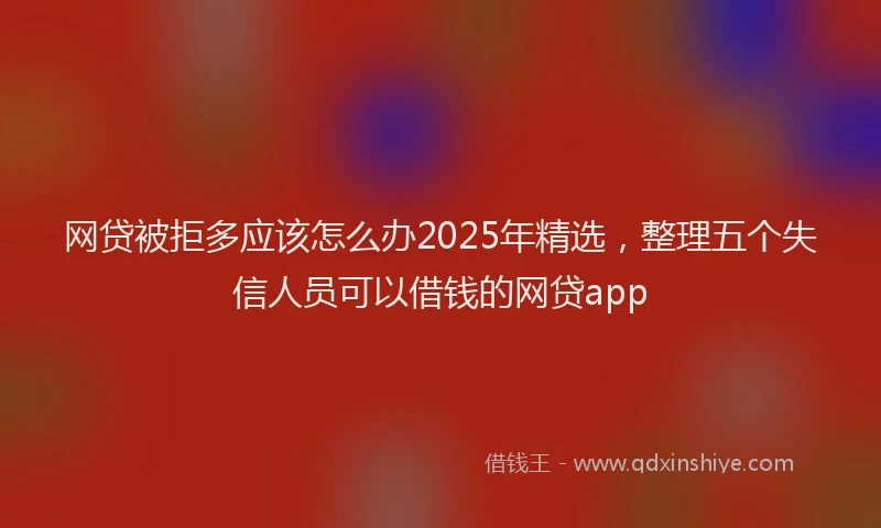 网贷被拒多应该怎么办2025年精选，整理五个失信人员可以借钱的网贷app