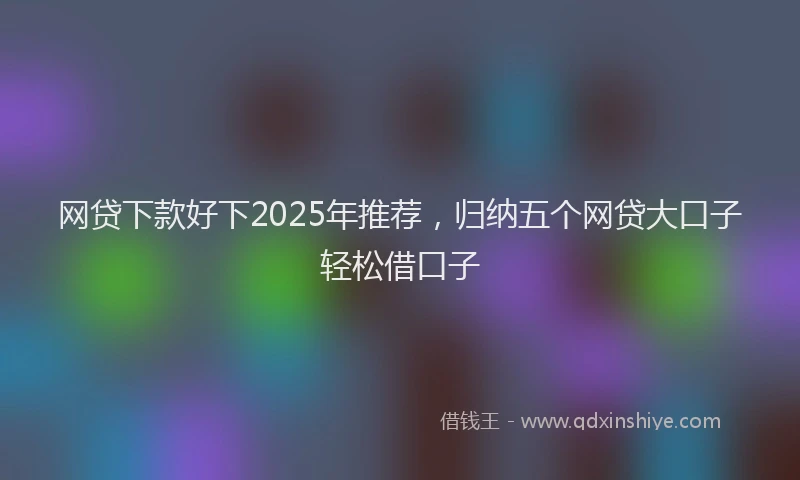 网贷下款好下2025年推荐，归纳五个网贷大口子轻松借口子