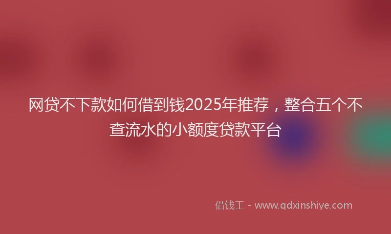 网贷不下款如何借到钱2025年推荐，整合五个不查流水的小额度贷款平台