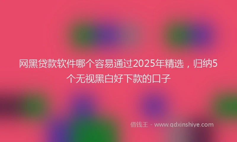 网黑贷款软件哪个容易通过2025年精选，归纳5个无视黑白好下款的口子