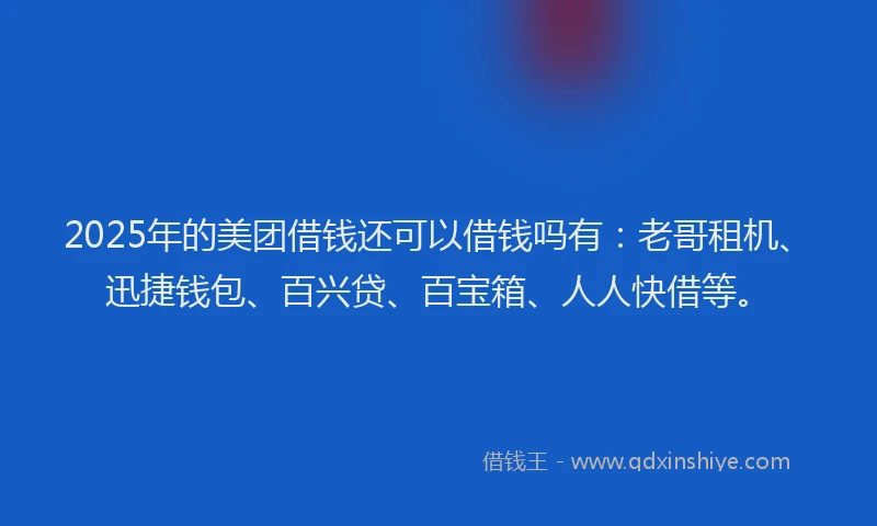 2025年的美团借钱还可以借钱吗有：老哥租机、迅捷钱包、百兴贷、百宝箱、人人快借等。