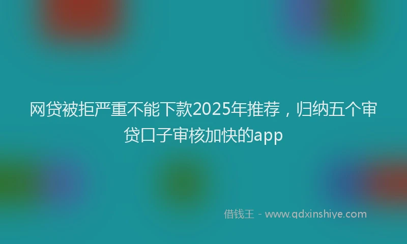 网贷被拒严重不能下款2025年推荐，归纳五个审贷口子审核加快的app
