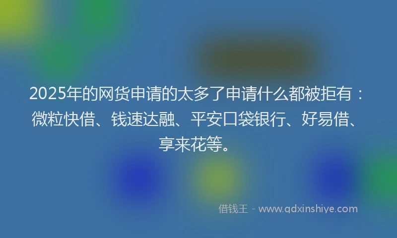 2025年的网货申请的太多了申请什么都被拒有：微粒快借、钱速达融、平安口袋银行、好易借、享来花等。