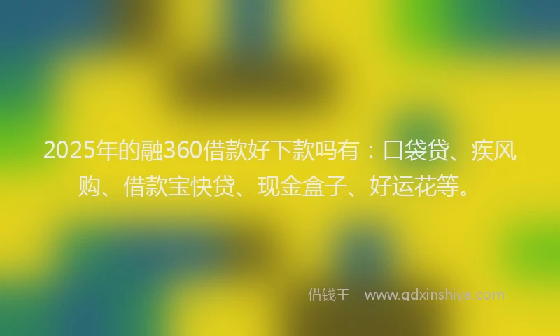 2025年的融360借款好下款吗有：口袋贷、疾风购、借款宝快贷、现金盒子、好运花等。