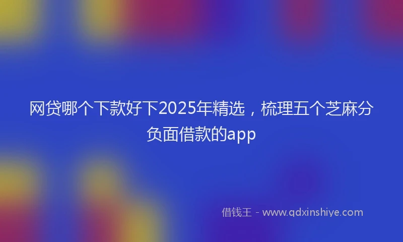 网贷哪个下款好下2025年精选，梳理五个芝麻分负面借款的app