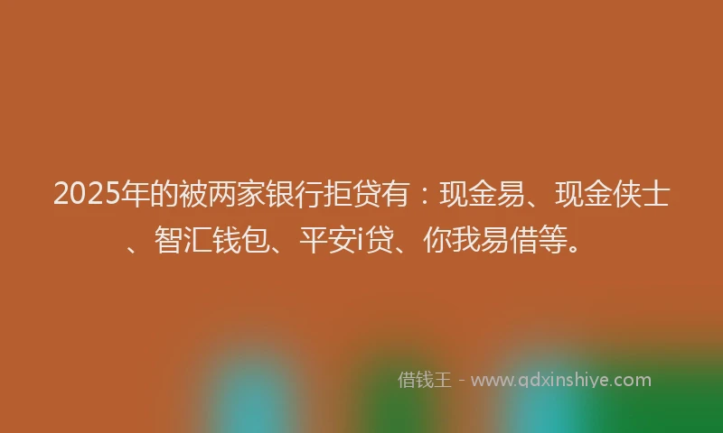 2025年的被两家银行拒贷有：现金易、现金侠士、智汇钱包、平安i贷、你我易借等。