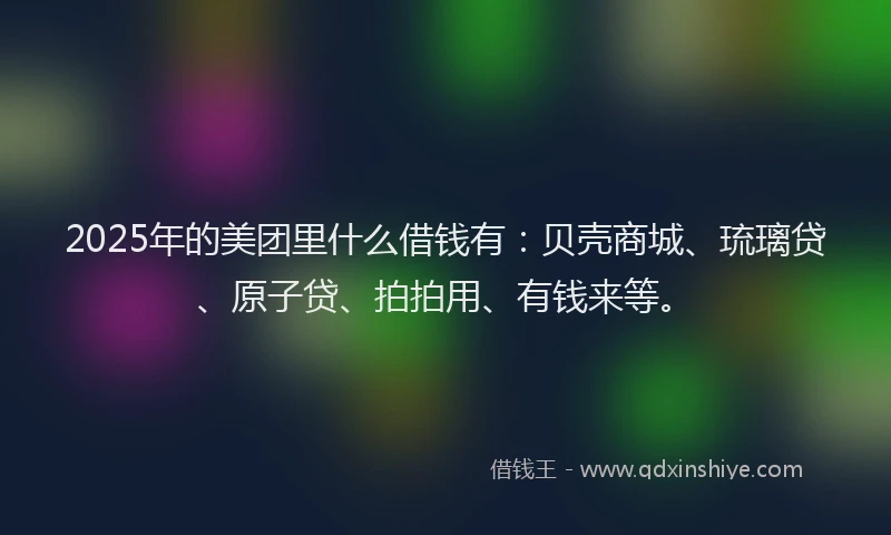 2025年的美团里什么借钱有：贝壳商城、琉璃贷、原子贷、拍拍用、有钱来等。